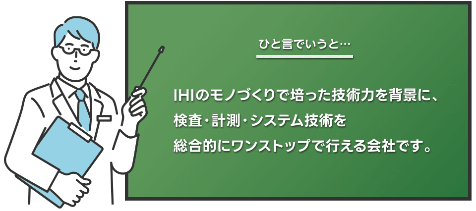 ひと言でいうとIHIのモノづくりで培った技術力を背景に、検査・計測・システム技術を総合的にワンストップで行える会社です。